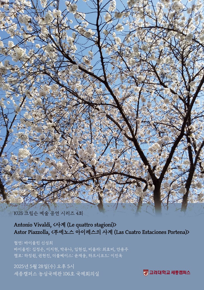 KUS 크림슨 예술 공연 시리즈 4회 포스터입니다. 활짝 핀 벚꽃 나무와 파란 하늘 사진을 배경으로 하고 있습니다. [프로그램] Antonio Vivaldi, <사계 (Le quattro stagioni)> / Astor Piazzolla, <부에노스 아이레스의 사계 (Las Cuatro Estaciones Portena)> [출연진] 협연: 바이올린 신성희 / 바이올린: 김정은, 이지현, 박유나, 임현섭, 비올라: 최효비, 안용주 / 첼로: 하정원, 권현진, 더블베이스: 윤재웅, 하프시코드: 이진옥 [일시] 2025년 5월 28일(수) 오후 5시 [장소] 세종캠퍼스 농심국제관 106호 국제회의실 우측 하단에는 고려대학교 세종캠퍼스 로고가 있습니다.