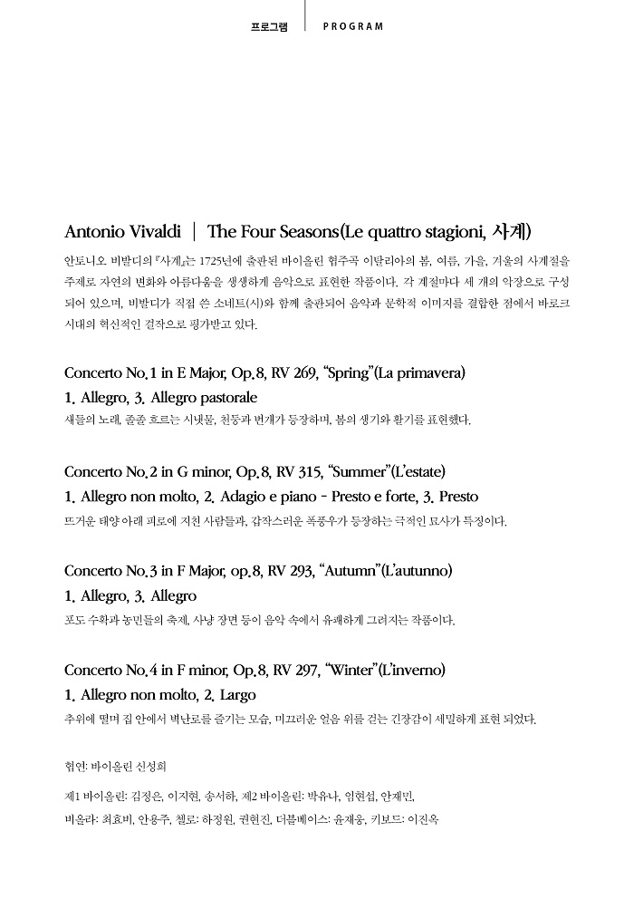 KUS 크림슨 예술 공연 시리즈 프로그램 안내 이미지입니다. 상단 문구: 프로그램 PROGRAM. [Antonio Vivaldi | The Four Seasons(Le quattro stagioni, 사계)] 안토니오 비발디의 『사계』는 1725년에 출판된 바이올린 협주곡 이탈리아의 봄, 여름, 가을, 겨울의 사계절을 주제로 자연의 변화와 아름다움을 생생하게 음악으로 표현한 작품이다. 각 계절마다 세 개의 악장으로 구성되어 있으며, 비발디가 직접 쓴 소네트(시)와 함께 출판되어 음악과 문학적 이미지를 결합한 점에서 바로크 시대의 혁신적인 걸작으로 평가받고 있다. [Concerto No. 1 in E Major, Op.8, RV 269, “Spring”(La primavera)] 1. Allegro, 3. Allegro pastorale - 새들의 노래, 졸졸 흐르는 시냇물, 천둥과 번개가 등장하며, 봄의 생기와 활기를 표현했다. [Concerto No. 2 in G minor, Op.8, RV 315, “Summer”(L’estate)] 1. Allegro non molto, 2. Adagio e piano - Presto e forte, 3. Presto - 뜨거운 태양 아래 피로에 지친 사람들과, 갑작스러운 폭풍우가 등장하는 극적인 묘사가 특징이다. [Concerto No. 3 in F Major, op.8, RV 293, “Autumn”(L’autunno)] 1. Allegro, 3. Allegro - 포도 수확과 농민들의 축제, 사냥 장면 등이 음악 속에서 유쾌하게 그려지는 작품이다. [Concerto No. 4 in F minor, Op.8, RV 297, “Winter”(L’inverno)] 1. Allegro non molto, 2. Largo - 추위에 떨며 집 안에서 벽난로를 즐기는 모습, 미끄러운 얼음 위를 걷는 긴장감이 세밀하게 표현 되었다. [출연진] 협연: 바이올린 신성희 / 제1 바이올린: 김정은, 이지현, 송서하 / 제2 바이올린: 박유나, 임현섭, 안재민 / 비올라: 최효비, 안용주 / 첼로: 하정원, 권현진 / 더블베이스: 윤재웅 / 키보드: 이진옥
