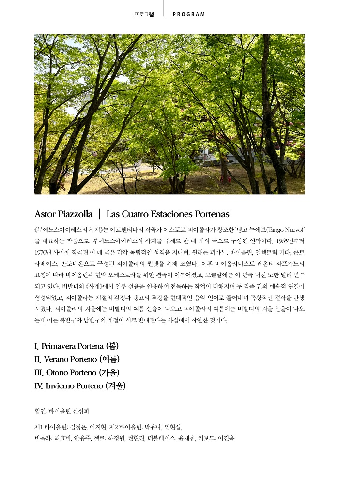 프로그램 PROGRAM 안내 이미지입니다. 상단에는 푸른 잎이 무성한 나무들이 있는 풍경 사진이 있습니다. [Astor Piazzolla | Las Cuatro Estaciones Portenas] 《부에노스아이레스의 사계》는 아르헨티나의 작곡가 아스토르 피아졸라가 창조한 ‘탱고 누에보(Tango Nuevo)’를 대표하는 작품으로, 부에노스아이레스의 사계를 주제로 한 네 개의 곡으로 구성된 연작이다. 1965년부터 1970년 사이에 작곡된 이 네 곡은 각각 독립적인 성격을 지니며, 원래는 피아노, 바이올린, 일렉트릭 기타, 콘트라베이스, 반도네온으로 구성된 피아졸라의 퀸텟을 위해 쓰였다. 이후 바이올리니스트 레온티 파프가노의 요청에 따라 바이올린과 현악 오케스트라를 위한 편곡이 이루어졌고, 오늘날에는 이 편곡 버전 또한 널리 연주되고 있다. 비발디의 《사계》에서 일부 선율을 인용하여 접목하는 작업이 더해지며 두 작품 간의 예술적 연결이 형성되었고, 피아졸라는 계절의 감정과 탱고의 격정을 현대적인 음악 언어로 풀어내며 독창적인 걸작을 탄생시켰다. 피아졸라의 겨울에는 비발디의 여름 선율이 나오고 피아졸라의 여름에는 비발디의 겨울 선율이 나오는데 이는 북반구와 남반구의 계절이 서로 반대된다는 사실에서 착안한 것이다. [목차] I. Primavera Portena (봄), II. Verano Porteno (여름), III. Otono Porteno (가을), IV. Invierno Porteno (겨울) [출연진] 협연: 바이올린 신성희 / 제1 바이올린: 김정은, 이지현, 제2 바이올린: 박유나, 임현섭 / 비올라: 최효비, 안용주, 첼로: 하정원, 권현진, 더블베이스: 윤재웅, 키보드: 이진옥