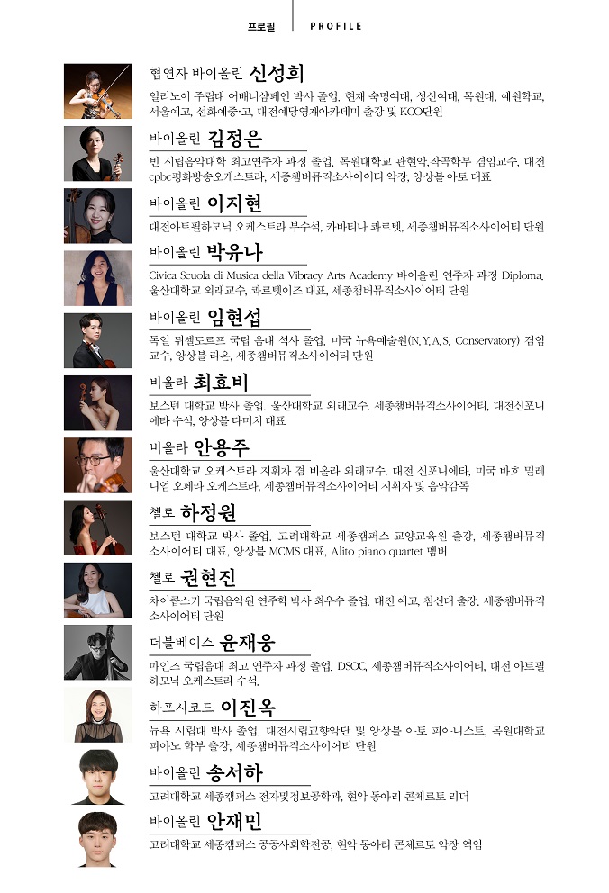 공연 출연진 프로필(PROFILE) 소개 이미지입니다. 각 연주자의 사진과 약력이 나열되어 있습니다. [협연자 바이올린 신성희] 일리노이 주립대 어배너샴페인 박사 졸업. 현재 숙명여대, 성신여대, 목원대, 예원학교, 서울예고, 선화예중·고, 대전예당영재아카데미 출강 및 KCO단원 [바이올린 김정은] 빈 시립음악대학 최고연주자 과정 졸업. 목원대학교 관현악,작곡학부 겸임교수, 대전 cpbc평화방송오케스트라, 세종챔버뮤직소사이어티 악장, 앙상블 아토 대표 [바이올린 이지현] 대전아트필하모닉 오케스트라 부수석, 카바티나 콰르텟, 세종챔버뮤직소사이어티 단원 [바이올린 박유나] Civica Scuola di Musica della Vibracy Arts Academy 바이올린 연주자 과정 Diploma, 울산대학교 외래교수, 콰르텟이즈 대표, 세종챔버뮤직소사이어티 단원 [바이올린 임현섭] 독일 뒤셀도르프 국립 음대 석사 졸업, 미국 뉴욕예술원(N.Y.A.S. Conservatory) 겸임 교수, 앙상블 라온, 세종챔버뮤직소사이어티 단원 [비올라 최효비] 보스턴 대학교 박사 졸업. 울산대학교 외래교수, 세종챔버뮤직소사이어티, 대전신포니 에타 수석, 앙상블 다미치 대표 [비올라 안용주] 울산대학교 오케스트라 지휘자 겸 비올라 외래교수, 대전 신포니에타, 미국 바흐 밀레 니엄 오페라 오케스트라, 세종챔버뮤직소사이어티 지휘자 및 음악감독 [첼로 하정원] 보스턴 대학교 박사 졸업. 고려대학교 세종캠퍼스 교양교육원 출강, 세종챔버뮤직 소사이어티 대표, 앙상블 MCMS 대표, Alito piano quartet 멤버 [첼로 권현진] 차이콥스키 국립음악원 연주학 박사 최우수 졸업, 대전 예고, 침신대 출강, 세종챔버뮤직 소사이어티 단원 [더블베이스 윤재웅] 마인츠 국립음대 최고 연주자 과정 졸업. DSOC, 세종챔버뮤직소사이어티, 대전 아트필 하모닉 오케스트라 수석. [하프시코드 이진옥] 뉴욕 시립대 박사 졸업. 대전시립교향악단 및 앙상블 아토 피아니스트, 목원대학교 피아노 학부 출강, 세종챔버뮤직소사이어티 단원 [바이올린 송서하] 고려대학교 세종캠퍼스 전자및정보공학과, 현악 동아리 콘체르토 리더 [바이올린 안재민] 고려대학교 세종캠퍼스 공공사회학전공, 현악 동아리 콘체르토 악장 역임